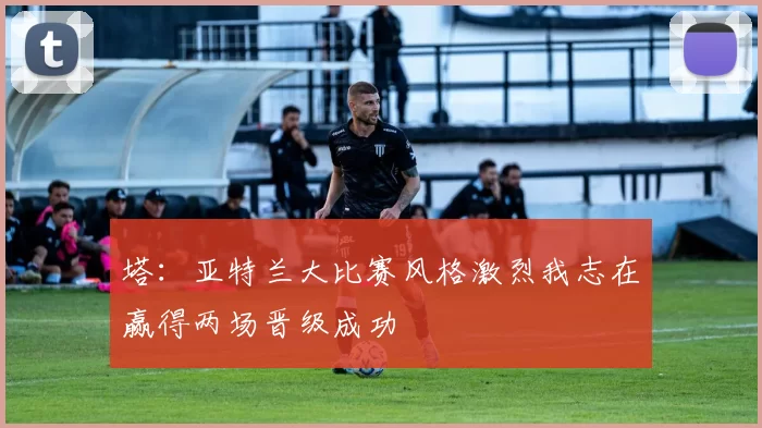 塔：亚特兰大比赛风格激烈我志在赢得两场晋级成功