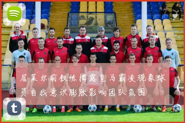 居莱尔前教练揭露皇马霸凌现象球员自我意识膨胀影响团队氛围