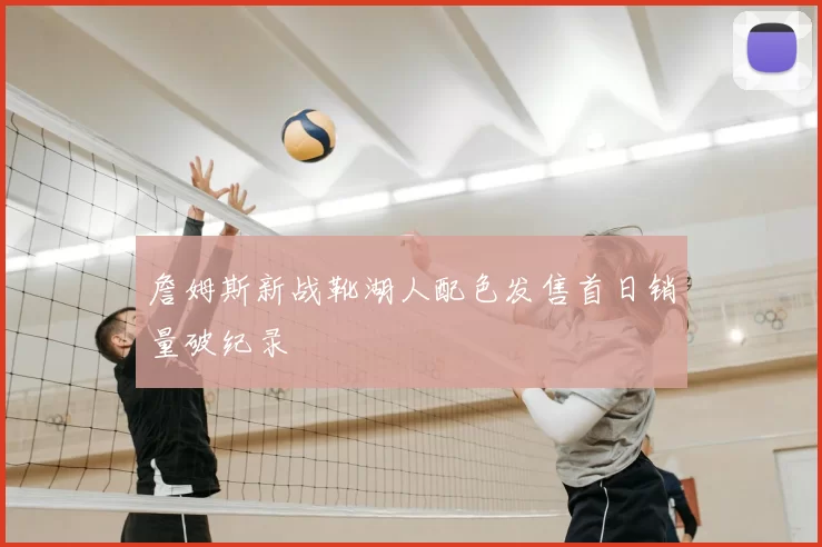 詹姆斯新战靴湖人配色发售首日销量破纪录
