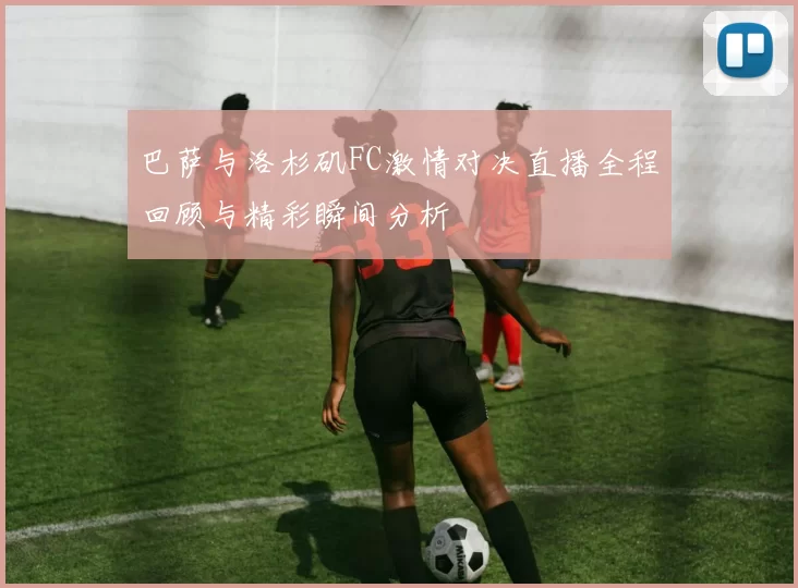 巴萨与洛杉矶FC激情对决直播全程回顾与精彩瞬间分析