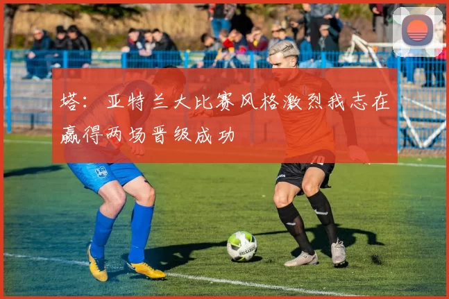 塔:亚特兰大比赛风格激烈我志在赢得两场晋级成功