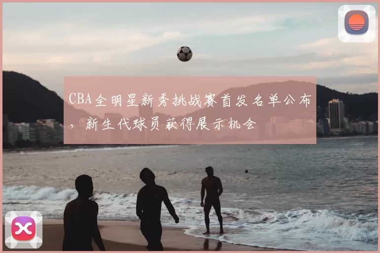 CBA全明星新秀挑战赛首发名单公布，新生代球员获得展示机会