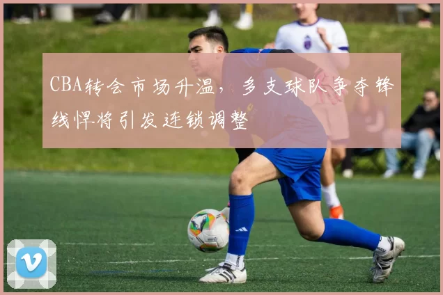 CBA转会市场升温，多支球队争夺锋线悍将引发连锁调整