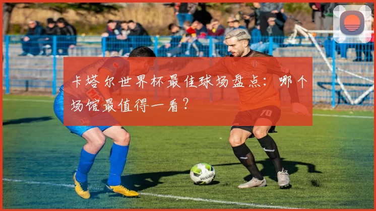 卡塔尔世界杯最佳球场盘点：哪个场馆最值得一看？