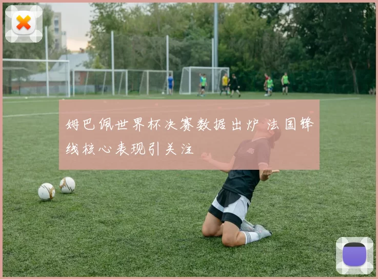 姆巴佩世界杯决赛数据出炉 法国锋线核心表现引关注