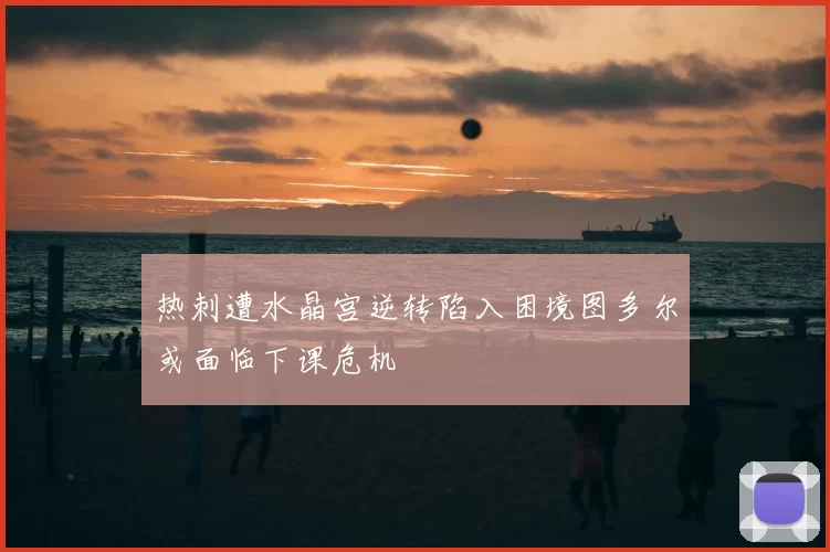 热刺遭水晶宫逆转陷入困境图多尔或面临下课危机