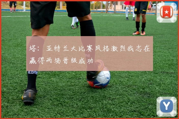 塔：亚特兰大比赛风格激烈我志在赢得两场晋级成功