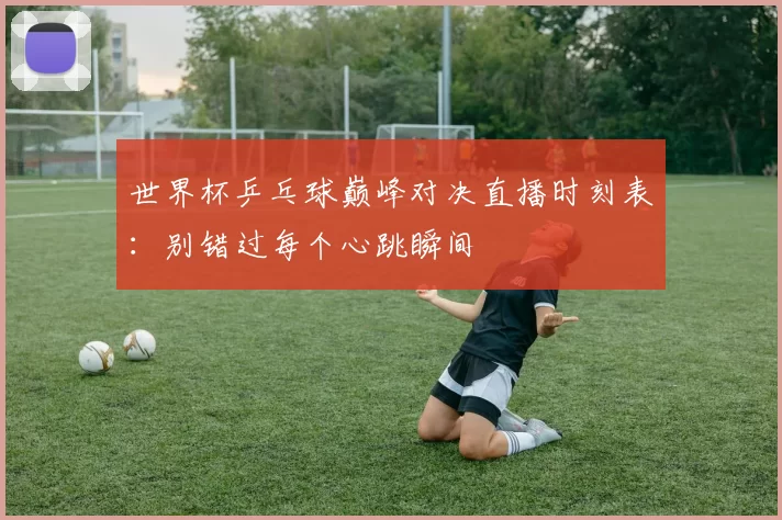 世界杯乒乓球巅峰对决直播时刻表：别错过每个心跳瞬间