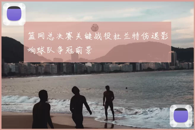 篮网总决赛关键战役杜兰特伤退影响球队争冠前景