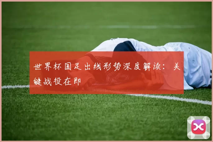 世界杯国足出线形势深度解读：关键战役在即