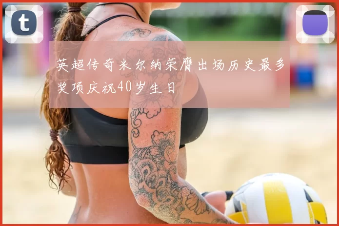 英超传奇米尔纳荣膺出场历史最多奖项庆祝40岁生日