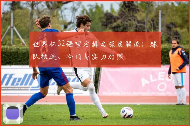 世界杯32强官方排名深度解读：球队轨迹、冷门与实力对照
