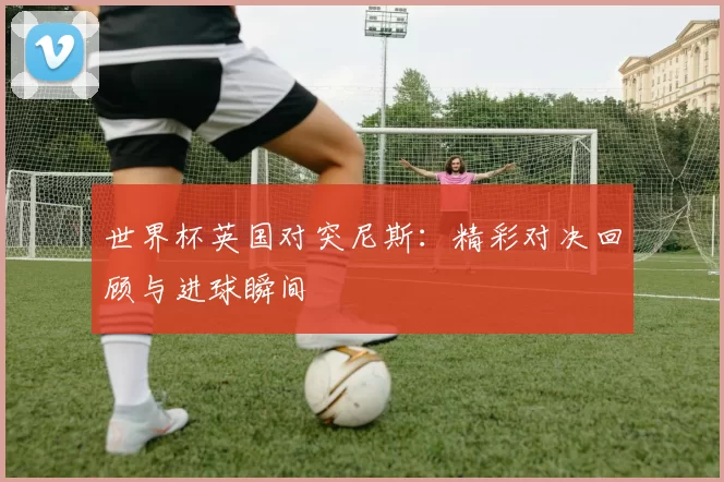 世界杯英国对突尼斯:精彩对决回顾与进球瞬间