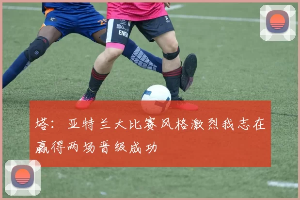 塔:亚特兰大比赛风格激烈我志在赢得两场晋级成功