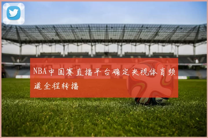 NBA中国赛直播平台确定央视体育频道全程转播