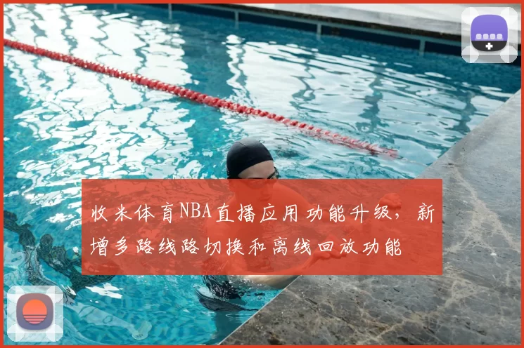 收米体育NBA直播应用功能升级,新增多路线路切换和离线回放功能