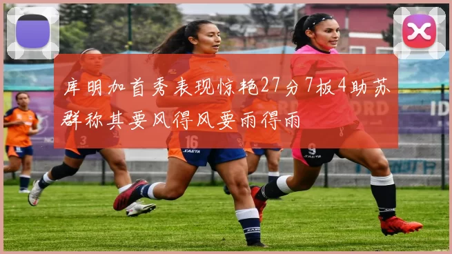 库明加首秀表现惊艳27分7板4助苏群称其要风得风要雨得雨