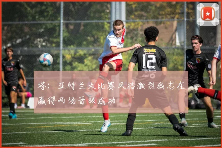 塔：亚特兰大比赛风格激烈我志在赢得两场晋级成功