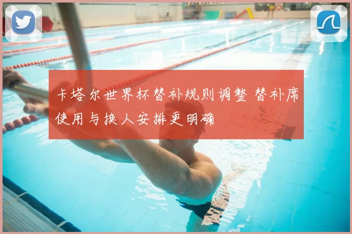 卡塔尔世界杯替补规则调整 替补席使用与换人安排更明确