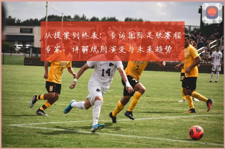 从提案到终表：专访国际足联赛程专家，详解规则演变与未来趋势