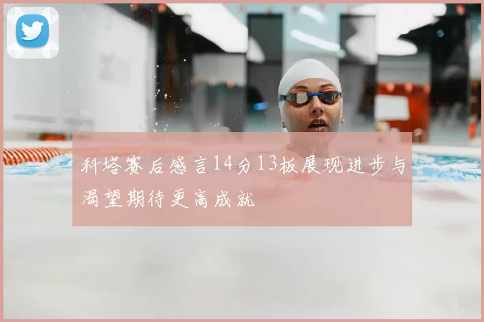 科塔赛后感言14分13板展现进步与渴望期待更高成就