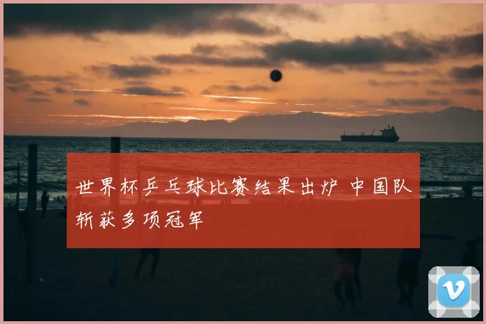 世界杯乒乓球比赛结果出炉 中国队斩获多项冠军