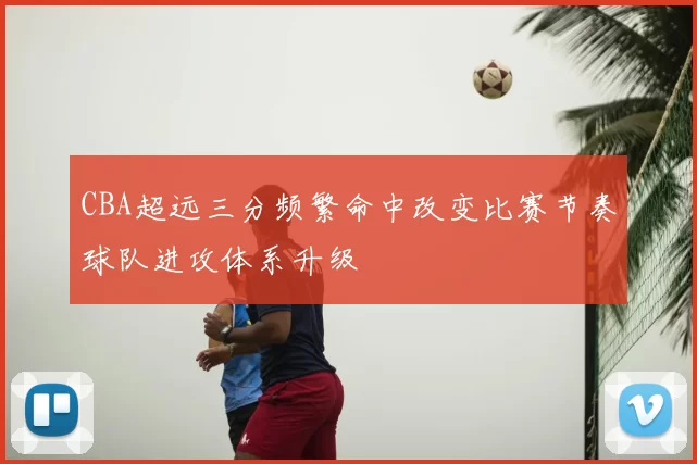 CBA超远三分频繁命中改变比赛节奏球队进攻体系升级