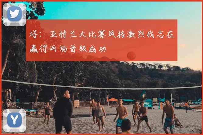 塔：亚特兰大比赛风格激烈我志在赢得两场晋级成功