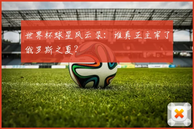 世界杯球星风云录：谁真正主宰了俄罗斯之夏？