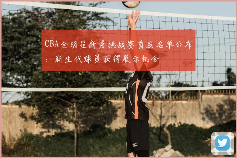 CBA全明星新秀挑战赛首发名单公布，新生代球员获得展示机会
