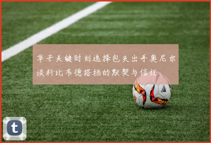 华子关键时刻选择包夹出手奥尼尔谈科比韦德搭档的默契与信任
