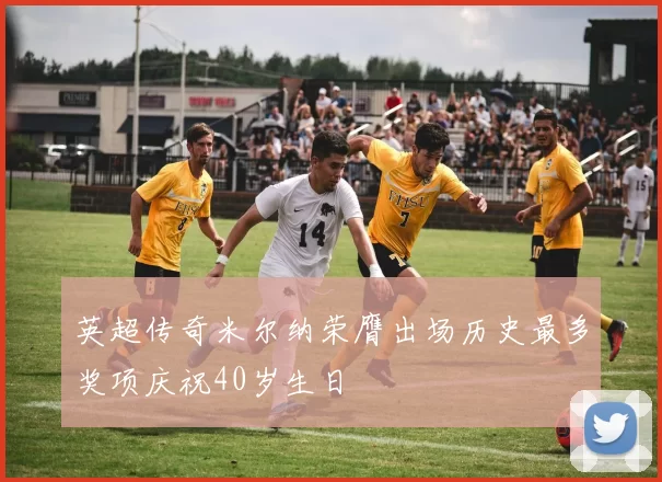 英超传奇米尔纳荣膺出场历史最多奖项庆祝40岁生日
