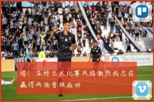 塔:亚特兰大比赛风格激烈我志在赢得两场晋级成功