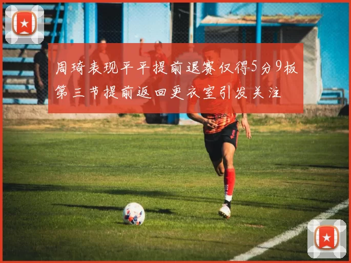 周琦表现平平提前退赛仅得5分9板第三节提前返回更衣室引发关注