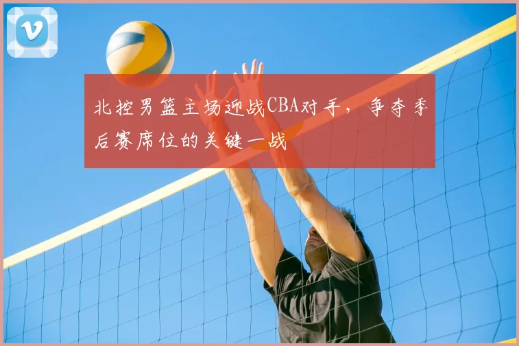 北控男篮主场迎战CBA对手，争夺季后赛席位的关键一战