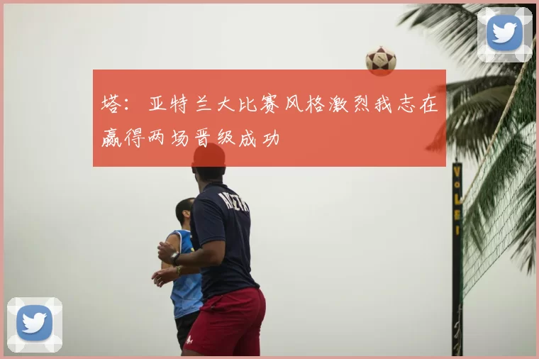 塔:亚特兰大比赛风格激烈我志在赢得两场晋级成功