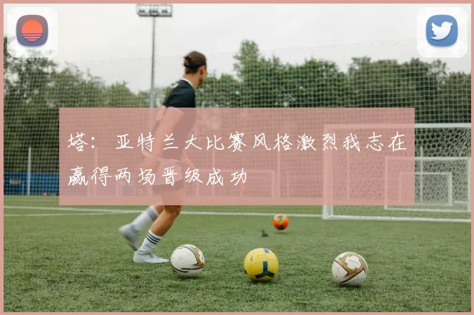 塔：亚特兰大比赛风格激烈我志在赢得两场晋级成功
