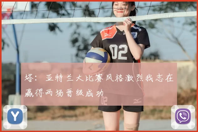 塔：亚特兰大比赛风格激烈我志在赢得两场晋级成功