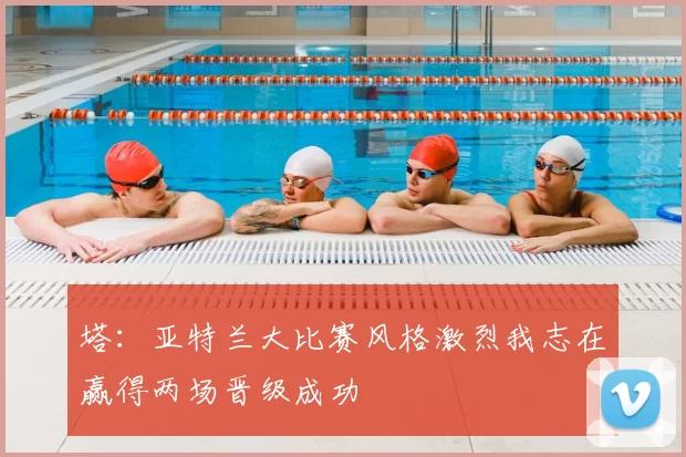 塔：亚特兰大比赛风格激烈我志在赢得两场晋级成功