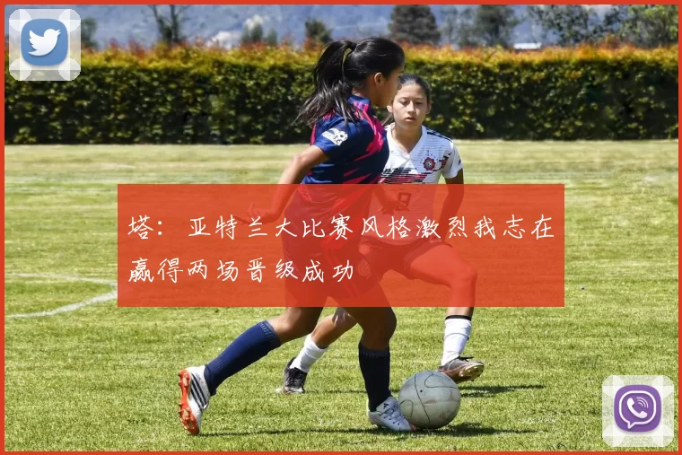 塔：亚特兰大比赛风格激烈我志在赢得两场晋级成功