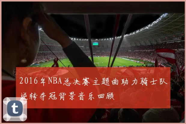 2016年NBA总决赛主题曲助力骑士队逆转夺冠背景音乐回顾