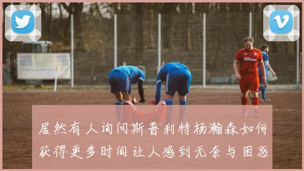 居然有人询问斯普利特杨瀚森如何获得更多时间让人感到无奈与困惑